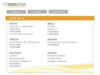 Dove siamo
PRATO
Via Rimini, 5 – 59100 Prato
T 0574 44741
F 0574 440645
tecnosistemi@tecnosistemi.com
AREZZO
Via Montefalco, 26 – 52100 Arezzo
T 0575 302825
F 0575 406487
IMOLA
c/o Noris
Via Pola, 8
T 0542 626926
F 0542 626936
ANCONA
Via Pasquinelli, 2/A Jesi (Ancona)
T 338 5366636
BOLOGNA
c/o Marp
Anzola Emilia BO
Via Caduti di Sabbiuno, 11
T 051 6508711
F 051 6508710
SPAGNA
Barcellona e Madrid
c/o haiku media
www.haiku-media.com
 