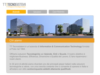 Chi siamo
TT Tecnosistemi è un’azienda di Information & Communication Technology fondata
a Prato nel 1984.
Offriamo soluzioni Tecnologiche per Aziende, Enti e Scuole. Il nostro obiettivo è
migliorare Business, Efficienza, Dinamiche e Qualità del Lavoro. E fare risparmiare i
nostri clienti.
In 30 anni di attività siamo diventati uno dei principali player italiani nelle soluzioni
tecnologiche a valore, con una crescita costante che ci consente di operare in Italia e
all’estero con oltre centocinquanta addetti altamente qualificati.
 