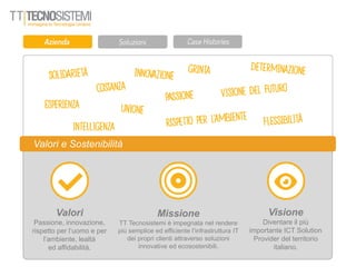 Valori
Passione, innovazione,
rispetto per l’uomo e per
l’ambiente, lealtà
ed affidabilità.
Valori e Sostenibilità
Missione
TT Tecnosistemi è impegnata nel rendere
più semplice ed efficiente l’infrastruttura IT
dei propri clienti attraverso soluzioni
innovative ed ecosostenibili.
Visione
Diventare il più
importante ICT Solution
Provider del territorio
italiano.
 