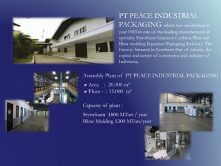 PT PEACE INDUSTRIAL
PACKAGING which was established in
year 1983 in one of the leading manufacturer of
specialty Styrofoam Injection Cushion/Part and
Blow molding Injection/Packaging Industry. The
Factory Situated in Northern Part of Jakarta, the
capital and centre of commerce and industry of
Indonesia.
Assembly Plant of PT PEACE INDUSTRIAL PACKAGING :
Area : 20.000 m²
Floor - : 15.000 m²
Capacity of plant :
Styrofoam 1800 MTon / year
Blow Molding 1200 MTon/year
 