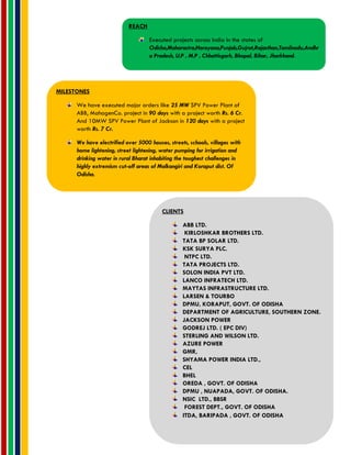 REACH
Executed projects across India in the states of
Odisha,Maharastra,Harayana,Punjab,Gujrat,Rajasthan,Tamilnadu,Andhr
a Pradesh, U.P , M.P , Chhattisgarh, Bhopal, Bihar, Jharkhand.
MILESTONES
We have executed major orders like 25 MW SPV Power Plant of
ABB, MahagenCo. project in 90 days with a project worth Rs. 6 Cr.
And 10MW SPV Power Plant of Jackson in 120 days with a project
worth Rs. 7 Cr.
We have electrified over 5000 houses, streets, schools, villages with
home lightening, street lightening, water pumping for irrigation and
drinking water in rural Bharat inhabiting the toughest challenges in
highly extremism cut-off areas of Malkangiri and Koraput dist. Of
Odisha.
CLIENTS
ABB LTD.
KIRLOSHKAR BROTHERS LTD.
TATA BP SOLAR LTD.
KSK SURYA PLC.
NTPC LTD.
TATA PROJECTS LTD.
SOLON INDIA PVT LTD.
LANCO INFRATECH LTD.
MAYTAS INFRASTRUCTURE LTD.
LARSEN & TOURBO
DPMU, KORAPUT, GOVT. OF ODISHA
DEPARTMENT OF AGRICULTURE, SOUTHERN ZONE.
JACKSON POWER
GODREJ LTD. ( EPC DIV)
STERLING AND WILSON LTD.
AZURE POWER
GMR,
SHYAMA POWER INDIA LTD.,
CEL
BHEL
OREDA , GOVT. OF ODISHA
DPMU , NUAPADA, GOVT. OF ODISHA.
NSIC LTD., BBSR
FOREST DEPT., GOVT. OF ODISHA
ITDA, BARIPADA , GOVT. OF ODISHA
 
