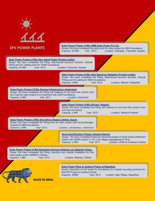 Solar Power Project of M/s Som Shiva (Impex) Limited, Gujrat.
Scope: We have completed the Piling work for solar project near Surendranagar,
Gujarat for 2880 foundations
Capacity: 2 MW Year: 2013 Location: Jamshedpur, Jharkhand
Solar Power Project of M/s Raajratana Energy Holdings Ltd, Balangir Orissa.
Scope: We have completed the Piling, structure and module installation for first
solar project under JNNSM in Odisha.
Capacity: 1 MW Year: 2013 Location: Balangir, Odisha
SPV POWER PLANTS
Solar Power Project of M/s GMR Solar Power Pvt Ltd.
Scope: We have completed the piling work for solar project for 6000 foundations
Capacity: 25 MW Year: 2012 Location: Charanka, Patandist, Gujarat.
Solar Power Project of M/s Alex Astral Power Private Limited
Scope: We have completed the Piling, Mechanical structure Erection, Module
Fitting and DC cabling work for 10000 foundations.
Capacity: 25 MW Year: 2012 Location: Charanka, Gujarat
Solar Power Project of M/s Alex Spectrum Radiation Private Limited.
Scope: We have completed the Piling, Mechanical structure Erection, Module
Fitting and DC cabling for 8000 foundations
Capacity: 5 MW Year: 2012 Location: Bikaner, Rajasthan
Solar Power Project Of M/s Saimeg Infrastructure, Hyderabad
Scope: We have completed the Piling with balance of civil work like control room
and road etc solar project of at Jharkhand with 2200 foundations.
Capacity: 2 MW Year: 2011 Location: Jharkhand
Solar Power Project of M/s Shivani, Rajgarh.
Scope: We have completed the Piling with balance of civil work like control room
and road civil works.
Capacity: 2 MW Year: 2013 Location: Madhya Pradesh
Rural electrification Project, Ganjam District.
Scope: We have completed Extensive Electrical project on three phase distribution
feeder with SWER system in 123 rural villages aggregating 67 Kms.
Capacity: 2 MW Year: 2011 Location: Chikiti & Chatrapur,Odisha
MAKE IN INDIA
Solar Power Plant at Jackson Power at Rajasthan
Scope: Execution of civil works for foundations for module mounting structure for
firtst IPP Project of Jackson Power.
Capacity: 20MW Year: 2013 Location :Bap Village, Rajasthan
 