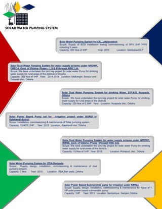 Solar Water Pumping System for CEL,Uttarpradesh
Scope: Supply of BOS installation testing commissioning of SPV 2HP WPS
including 5 years
Capacity: 400 Nos of 2HP Year: 2015 Location: Sahibabad,U.P
Solar Dual Water Pumping System for drinking Water, D.P.M.U, Nuapada,
Odisha
Scope: We have undertaken the turn key project for solar water Pump for drinking
water supply for rural areas of the districts
Capacity: 229 Nos of 0.3HP Year: Location: Nuapada dist., Odisha
Solar Power Based Submersible pump for irrigation under KBRLU
Scope: Supply, design, installation, commissioning & maintenance for 1year of 1
HP solar power based submersible pump
Capacity: 1HP Year: 2012 Location: Santoshpur, Ganjam,Odisha
Solar Water Pumping System for ITDA,Baripada
Scope: Supply, design, installation, commissioning & maintenance of dual
pumping system.
Capacity: 3 Nos Year: 2015 Location: ITDA,Bari pada, Odisha
Solar Power Based Pump set for irrigation project under BGREI in
Kalahandi district
Scope: Installation, commissioning & maintenance of Solar pumping system.
Capacity: 15 NOS.2HP Year: 2015 Location: Kalahandi dist, Odisha
Solar Dual Water Pumping System for water supply scheme under NRDWP,
OREDA, Govt. of Odisha- Phase - I , II & III through NSIC Ltd.
Scope: We have undertaken the turn key project for solar water Pump for drinking
water supply for rural areas of the districts of Odisha.
Capacity: 362 Nos of 1HP Year: 2014-2016 Location: Malkangiri, Sonpur and
Gajapati dist., Odisha
SOLAR WATER PUMPING SYSTEM
Solar Dual Water Pumping System for water supply scheme under NRDWP,
RWSS, Govt. of Odisha- Phase I through NSIC Ltd.
Scope: We have undertaken the turn key project for solar water Pump for drinking
water supply for rural areas of the districts
Capacity: 15 Nos of 1HP Year: 2015 Location: Koraput, dist., Odisha
 
