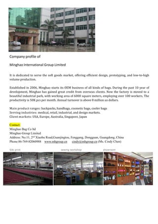 Company profile of
Minghao International Group Limited
It is dedicated to serve the soft goods market, offering efficient design, prototyping, and low-to-high
volume production.
Established in 2006, Minghao starts its OEM business of all kinds of bags. During the past 10 year of
development, Minghao has gained great credit from overseas clients. Now the factory is moved to a
beautiful industrial park, with working area of 6000 square meters, employing over 100 workers. The
productivity is 50K pcs per month. Annual turnover is above 8 million us dollars.
Main product ranges: backpacks, handbags, cosmetic bags, cooler bags
Serving industries: medical, retail, industrial, and design markets.
Client markets: USA, Europe, Australia, Singapore, Japan
Contact:
Minghao Bag Co ltd
Minghao Group Limited
Address: No.11, 2nd
Xiaobu Road,Guanjingtou, Fenggang, Dongguan, Guangdong, China
Phone:86-769-82060988 www.mhgroup.cn cindy@mhgroup.cn (Ms. Cindy Chen)
Silk print sewing workshop showroom
 
