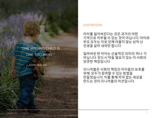 Copyright 2016 © by Lineable Inc.
“ONE MISSING CHILD IS
ONE TOO MANY.”
JOHN WALSH
2
OUR MISSION
아이를 잃어버린다는 것은 과거의 어떤
기억으로 ...