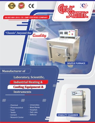 Chemical
Pharmaceu cal
Food
Tex le
Cement
Research Center
Manufacturer	of
Universi es
Blood Banks
Hospitals
Path Labs
Defence
AN ISO 9001:2015 / CE / GMP CERTIFIED COMPANY
STABILITY CHAMBER
MUFFLE FURNACE
Quality
“Classic”,	beyond	the	
Manufacturer	of
Laboratory,	Scienti ic,	
Industrial	Heating	&	
Cooling	Equipment	&	
Instruments
Laboratory,	Scienti ic,	
Industrial	Heating	&	
Cooling	Equipment	&	
Instruments
 
