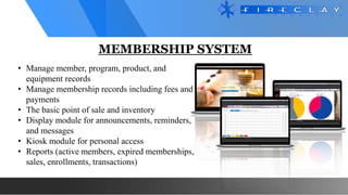 MEMBERSHIP SYSTEM
• Manage member, program, product, and
equipment records
• Manage membership records including fees and
payments
• The basic point of sale and inventory
• Display module for announcements, reminders,
and messages
• Kiosk module for personal access
• Reports (active members, expired memberships,
sales, enrollments, transactions)
 