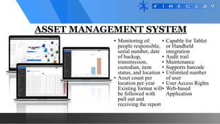 ASSET MANAGEMENT SYSTEM
• Monitoring of:
people responsible,
serial number, date
of backup,
transmission,
custodian, item
status, and location
• Asset count per
location per year
Existing format will
be followed with
pull out and
receiving the report
• Capable for Tablet
or Handheld
integration
• Audit trail
• Maintenance
• Supports barcode
• Unlimited number
of user
• User Access Rights
• Web-based
Application
 
