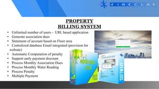 PROPERTY
BILLING SYSTEM
• Unlimited number of users - URL based application
• Generate association dues
• Statement of account based on Floor area
• Centralized database Email integrated (provision for
website)
• Automatic Computation of penalty
• Support early payment discount
• Process Monthly Association Dues
• Process Monthly Water Reading
• Process Penalty
• Multiple Payment
 