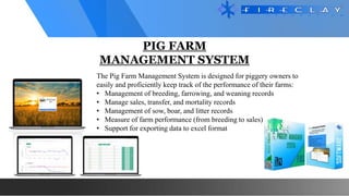 PIG FARM
MANAGEMENT SYSTEM
The Pig Farm Management System is designed for piggery owners to
easily and proficiently keep track of the performance of their farms:
• Management of breeding, farrowing, and weaning records
• Manage sales, transfer, and mortality records
• Management of sow, boar, and litter records
• Measure of farm performance (from breeding to sales)
• Support for exporting data to excel format
 