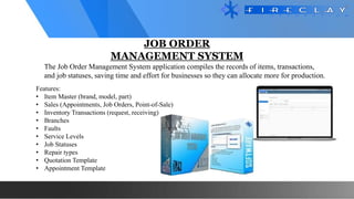 JOB ORDER
MANAGEMENT SYSTEM
The Job Order Management System application compiles the records of items, transactions,
and job statuses, saving time and effort for businesses so they can allocate more for production.
Features:
• Item Master (brand, model, part)
• Sales (Appointments, Job Orders, Point-of-Sale)
• Inventory Transactions (request, receiving)
• Branches
• Faults
• Service Levels
• Job Statuses
• Repair types
• Quotation Template
• Appointment Template
 