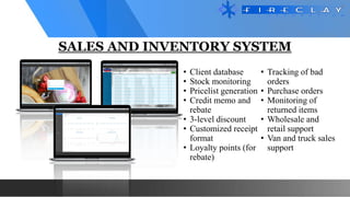 SALES AND INVENTORY SYSTEM
• Client database
• Stock monitoring
• Pricelist generation
• Credit memo and
rebate
• 3-level discount
• Customized receipt
format
• Loyalty points (for
rebate)
• Tracking of bad
orders
• Purchase orders
• Monitoring of
returned items
• Wholesale and
retail support
• Van and truck sales
support
 