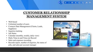 CUSTOMER RELATIONSHIP
MANAGEMENT SYSTEM
• Web-based
• Unlimited number of users
• Contacts Data Management (Clients, Leads,
Suppliers)
• Inquiries tracking
• Job Status
• Calendar (monthly, weekly, daily view)
• Daily Time-in and Time-out Record
• Sales and expenses recording
• Records report, number of inquiries, the status of
jobs, and sales per account manager
 