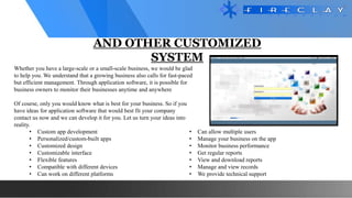 AND OTHER CUSTOMIZED
SYSTEM
• Custom app development
• Personalized/custom-built apps
• Customized design
• Customizable interface
• Flexible features
• Compatible with different devices
• Can work on different platforms
• Can allow multiple users
• Manage your business on the app
• Monitor business performance
• Get regular reports
• View and download reports
• Manage and view records
• We provide technical support
Whether you have a large-scale or a small-scale business, we would be glad
to help you. We understand that a growing business also calls for fast-paced
but efficient management. Through application software, it is possible for
business owners to monitor their businesses anytime and anywhere
Of course, only you would know what is best for your business. So if you
have ideas for application software that would best fit your company
contact us now and we can develop it for you. Let us turn your ideas into
reality.
 