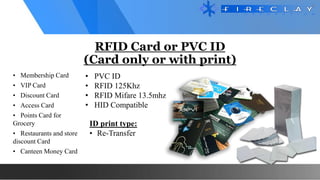 RFID Card or PVC ID
(Card only or with print)
• Membership Card
• VIP Card
• Discount Card
• Access Card
• Points Card for
Grocery
• Restaurants and store
discount Card
• Canteen Money Card
ID print type:
• Re-Transfer
• PVC ID
• RFID 125Khz
• RFID Mifare 13.5mhz
• HID Compatible
 