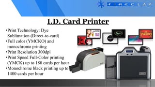 I.D. Card Printer
•Print Technology: Dye
Sublimation (Direct-to-card)
•Full color (YMCKO) and
monochrome printing
•Print Resolution 300dpi
•Print Speed Full-Color printing
(YMCK) up to 180 cards per hour
•Monochrome black printing up to
1400 cards per hour
 