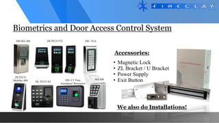 • Magnetic Lock
• ZL Bracket / U Bracket
• Power Supply
• Exit Button
Biometrics and Door Access Control System
Accessories:
We also do Installations!
DH-MA 300 ZKTECO F22 DH- 7616
ZKTECO
Multibio 800 MA 500
DH- C5 Time
Attendance Biometrics
ZK TECO X6
 