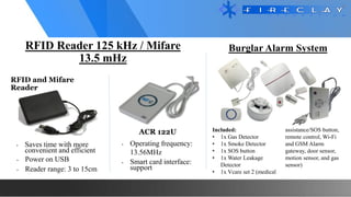 RFID Reader 125 kHz / Mifare
13.5 mHz
ACR 122U
• Saves time with more
convenient and efficient
• Power on USB
• Reader range: 3 to 15cm
• Operating frequency:
13.56MHz
• Smart card interface:
support
Burglar Alarm System
Included:
• 1x Gas Detector
• 1x Smoke Detector
• 1x SOS button
• 1x Water Leakage
Detector
• 1x Vcare set 2 (medical
assistance/SOS button,
remote control, Wi-Fi
and GSM Alarm
gateway, door sensor,
motion sensor, and gas
sensor)
RFID and Mifare
Reader
 