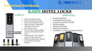 KAHN HOTEL LOCKS
KAHN C5 Lite
KAHN C5
• Classy and modern design
• World's 1st professional door
lock for the hospitality industry
• Optimized easy-to-understand
indicator (3-color LED)
• Easy Battery Access
• Serves as Door Hangers (Make-
up, Do not Disturb & Doorbell
icon)
• Stand-by mode / Auto wake-up
engine for long battery life.
• Made from high-quality stainless
steel (ideal for hotels near
beaches)
• European Standard
• Customizable Logo Panel
• Contactless Activation (RFID)
• Mechanical Key
• Stainless Steel body
• Battery Saver Feature
• Available in 2 colors: Rose gold and Silver
 