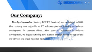 Our Company:
Fireclay Corporation (formerly FCC I.T. Services ) was established in 2008.
Our company was originally an I.T. solutions provider focusing on software
development for overseas clients. After years of experience in software
development, we began exploring new avenues through which we can extend
our services to a wider customer base.
 