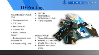 ID Printing
PRE-PRINTED CARDS
FOR:
• Membership Card
• VIP Card
• Discount Card
• Access Card
• Points Card for
Grocery
• Restaurants and store
discount Card
• Canteen Money Card
DESCRIPTION:
• Physical Dimension
• 86x54x0.8(+/-0.04)mm
• Weight: 5.8g+/-0.5g s
• Standard base Color:
White
• PVC ID
• RFID 125Khz
• RFID Mifare 13.5mhz
• HID Compatible
 