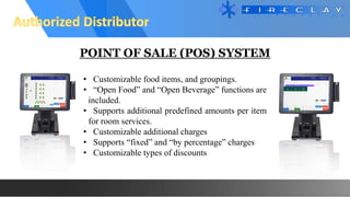 POINT OF SALE (POS) SYSTEM
• Customizable food items, and groupings.
• “Open Food” and “Open Beverage” functions are
included.
• Supports additional predefined amounts per item
for room services.
• Customizable additional charges
• Supports “fixed” and “by percentage” charges
• Customizable types of discounts
 