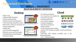 HOTEL / PROPERTY
MANAGEMENT SYSTEM
• Easy to use
• GDS and IDS integration
• Credit card processing
• Electronic door lock integration
• Call accounting and phone system
• Reservation, check-in, and check-out
• Group management
• Night audit
• User and shift management
• Business source and travel agent
• Housekeeping and maintenance
• Extensive reports
• No software installation
• Low setup fees, low monthly fees
• Use from everywhere
• Unlimited desk users
• Free software upgrades
• Facebook integration
• Trip advisor integration
• Phone interface
• Credit card processing interface
• Popular OTA interface (available in Gold and Platinum
packages)
• Advantage OTA interface (available only in the
Platinum package)
• 24 x 7 Technical Support
Desktop Cloud
 