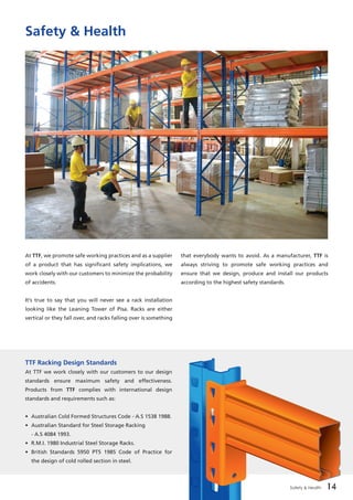 14Safety & Health 14
Safety & Health
At TTF, we promote safe working practices and as a supplier
of a product that has significant safety implications, we
work closely with our customers to minimize the probability
of accidents.	
It’s true to say that you will never see a rack installation
looking like the Leaning Tower of Pisa. Racks are either
vertical or they fall over, and racks falling over is something
that everybody wants to avoid. As a manufacturer, TTF is
always striving to promote safe working practices and
ensure that we design, produce and install our products
according to the highest safety standards.
TTF Racking Design Standards	
At TTF we work closely with our customers to our design
standards ensure maximum safety and effectiveness.
Products from TTF complies with international design
standards and requirements such as:
•	 Australian Cold Formed Structures Code - A.S 1538 1988.
•	 Australian Standard for Steel Storage Racking
	 - A.S 4084 1993.
•	 R.M.I. 1980 Industrial Steel Storage Racks.
•	 British Standards 5950 PT5 1985 Code of Practice for
	 the design of cold rolled section in steel.
 