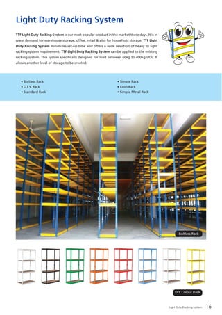 Light Duty Racking System 16
• Boltless Rack
• D.I.Y. Rack
• Standard Rack
• Simple Rack
• Econ Rack
• Simple Metal Rack
Light Duty Racking System
TTF Light Duty Racking System is our most popular product in the market these days. It is in
great demand for warehouse storage, office, retail & also for household storage. TTF Light
Duty Racking System minimizes set-up time and offers a wide selection of heavy to light
racking system requirement. TTF Light Duty Racking System can be applied to the existing
racking system. This system specifically designed for load between 60kg to 400kg UDL. It
allows another level of storage to be created.
Boltless Rack
DIY Colour Rack
 