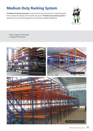 Medium Duty Racking System 18
Medium Duty Racking System
TTF Medium Duty Racking System is custom-built to client requirements. Long lasting epoxy
finish increases the lifespan of the durable rack system. TTF Medium Duty Racking System is
specifically constructed and designed for loads between 500kg to 600kg UDL.
• Ideal Longspan Shelving Rack
• Longspan Shelving Rack
Ideal Longspan C/W Top Flooring
Ideal Longspan ShelvingIdeal Longspan Shelving C/W Top Flooring
 
