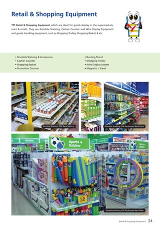 Retail & Shopping Equipment 24
Retail & Shopping Equipment
TTF Retail & Shopping Equipment which are ideal for goods display in the supermarkets,
mart & retails. They are Gondola Shelving, Cashier Counter and Wire Display Equipment
and goods handling equipment, such as Shopping Trolley, Shopping Basket & etc.
• Gondola Shelving & Accessories
• Cashier Counter
• Shopping Basket
• Promotion Counter
• Bunting Stand
• Shopping Trolley
• Wire Display System
• Magnetic L Stand
Gondola Shelving C/W Back Netting Gondola Shelving C/W Perforated Back Plate
Gondola Shelving C/W Perforated Back Plate
 