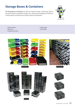 Storage Boxes & Containers 26
Storage Boxes & Containers
TTF Storage Boxes & Containers are ideal for industrial storage, warehousing, logistics,
catering, stockroom, and domestic storage. They offer space-saving designs and allow you
to easily organize and identify your products, goods and components.
• Multi Tool Box
• Multi Box
• Storage Carton Box
• Pallet Cages
• Pallet Mesh
Multi Tool BoxMulti Tool Box
Multi Box
 