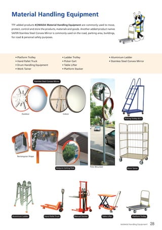 Material Handling Equipment 28
Material Handling Equipment
TTF added products KOMADA Material Handling Equipment are commonly used to move,
protect, control and store the products, materials and goods. Another added product names
SAFER Stainless Steel Convex Mirror is commonly used on the road, parking area, buildings,
for road & personal safety purposes.
Rectangular Shape
IndoorOutdoor
• Platform Trolley
• Hand Pallet Truck
• Drum Handling Equipment
• Work Tainer
• Ladder Trolley
• Picker Cart
• Table Lifter
• Platform Stacker
• Aluminium Ladder
• Stainless Steel Convex Mirror  
Pole Mounted
Stainless Steel Convex Mirror
Hang-on Ceiling Pole
Aluminium Ladder Hand Pallet Truck Manual Stacker Table Lifter Platform Trolley
Work Tainer
Picking Trolley SK 5
 