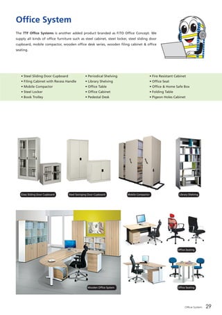 Office System 29
Office System
The TTF Office Systems is another added product branded as FiTO Office Concept. We
supply all kinds of office furniture such as steel cabinet, steel locker, steel sliding door
cupboard, mobile compactor, wooden office desk series, wooden filing cabinet & office
seating.
• Steel Sliding Door Cupboard
• Filing Cabinet with Recess Handle
• Mobile Compactor
• Steel Locker
• Book Trolley
• Periodical Shelving
• Library Shelving
• Office Table
• Office Cabinet
• Pedestal Desk
• Fire Resistant Cabinet
• Office Seat  
• Office & Home Safe Box
• Folding Table
• Pigeon Holes Cabinet
Glass Sliding Door Cupboard
Wooden Office System
Office Seating
Office Seating
Steel Swinging Door Cupboard Mobile Compactor Library Shelving
 