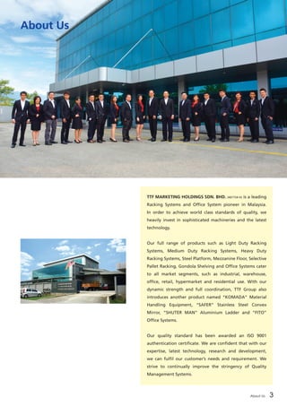 About Us 3
About Us
TTF MARKETING HOLDINGS SDN. BHD. (407754-H) is a leading
Racking Systems and Office System pioneer in Malaysia.
In order to achieve world class standards of quality, we
heavily invest in sophisticated machineries and the latest
technology.	
Our full range of products such as Light Duty Racking
Systems, Medium Duty Racking Systems, Heavy Duty
Racking Systems, Steel Platform, Mezzanine Floor, Selective
Pallet Racking, Gondola Shelving and Office Systems cater
to all market segments, such as industrial, warehouse,
office, retail, hypermarket and residential use. With our
dynamic strength and full coordination, TTF Group also
introduces another product named “KOMADA” Material
Handling Equipment, “SAFER” Stainless Steel Convex
Mirror, “SHUTER MAN” Aluminium Ladder and “FITO”
Office Systems.	
Our quality standard has been awarded an ISO 9001
authentication certificate. We are confident that with our
expertise, latest technology, research and development,
we can fulfil our customer’s needs and requirement. We
strive to continually improve the stringency of Quality
Management Systems.
 