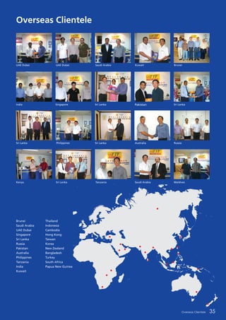 Brunei
Saudi Arabia
UAE Dubai
Singapore
Sri Lanka
Russia
Pakistan
Australia
Philippines
Tanzania
India
Kuwait
Thailand
Indonesia
Cambodia
Hong Kong
Taiwan
Korea
New Zealand
Bangladesh
Turkey
South Africa
Papua New Guinea
Overseas Clientele 35
UAE Dubai
India
Sri Lanka
Kenya Sri Lanka Tanzania Saudi Arabia Maldives
Philippines Sri Lanka Australia Russia
Singapore Sri Lanka Pakistan Sri Lanka
UAE Dubai Saudi Arabia Kuwait Brunei
Overseas Clientele
 
