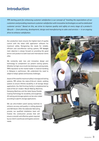 Our production team ensures the highest level of quality
control with the latest CAD application software for
maximum safety. Recognizing the needs for reliable,
efficient and cost-effective racking systems, TTF Group’s
main objective is always focused on providing the good
service and product to both local and international clients
alike.
We constantly seek new and innovative design and
technology to complement our present racking systems.
Whether for high-rise or multi-tier shelving or racking needs,
TTF’s reputation as the market leader in material handling
in Malaysia is well-known. We understand the need to
adapt to today’s global and business challenges.	
Awareoftheneedformaximumsafetyinstorageandracking
systems, TTF utilizes the state-of-the-art robotic welding
systems to ensure lifetime durability in all storage design
applications. Our Roll Forming facility is complemented by
state-of-the-art modern Mould Making Machines,
Stamping Machines and the latest Epoxy Powder
Coating Technology for durability and toughness.
All racking and storage systems can be color-coded
according to specific storage applications.	
We use ultra-modern panel sawing machines to
enhance accuracy and quality in cutting plywood
and HDF Board. After the elaborate fabricating
process, our qualified installation team will
finalize the construction process that will
ensure a smooth and effective system required
by our client’s warehouse and logistics solution
needs.	
Introduction
TTF starting point for enhancing customer satisfaction is our concept of “meeting the expectations of our
customers and providing maximum customer satisfaction with innovative technologies as well as dedicated
customer service.” Based on this, we strive to improve quality and safety at every stage of a product’s
lifecycle — from planning, development, design and manufacturing to sales and services — in an ongoing
drive to enhance satisfaction.
Introduction 8
 