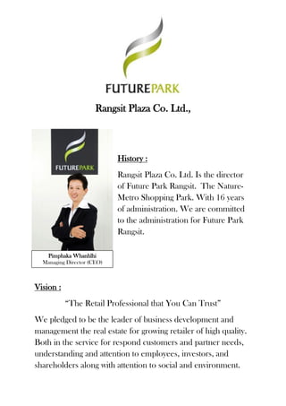 Rangsit Plaza Co. Ltd., 
History : 
Rangsit Plaza Co. Ltd. Is the director of Future Park Rangsit. The Nature- Metro Shopping Park. With 16 years of administration. We are committed to the administration for Future Park Rangsit. 
Vision : 
“The Retail Professional that You Can Trust” 
We pledged to be the leader of business development and management the real estate for growing retailer of high quality. Both in the service for respond customers and partner needs, understanding and attention to employees, investors, and shareholders along with attention to social and environment. 
Pimphaka Whanhlhi 
Managing Director (CEO)  