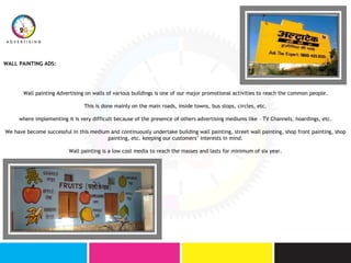 WALL PAINTING ADS:
Wall painting Advertising on walls of various buildings is one of our major promotional activities to reach the common people.
This is done mainly on the main roads, inside towns, bus stops, circles, etc.
where implementing it is very difficult because of the presence of others advertising mediums like – TV Channels, hoardings, etc.
We have become successful in this medium and continuously undertake building wall painting, street wall painting, shop front painting, shop
painting, etc. keeping our customers’ interests in mind.
Wall painting is a low cost media to reach the masses and lasts for minimum of six year.
 