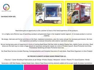 VAN ROAD SHOW ADS:
Road shows give an opportunity to the customer to have a first hand experience of the products.
It is a highly cost effective way of launching a product and generates hype in the targeted market segment. It increases product or service
visibility.
We design, fabricate and format activities on the float, implement promotions, plan the routes and get the necessary permissions. We have
the experience and ability to execute innovative and creative road show concepts.
We are having many years of experience in terms of hosting Road Shows PAN East India via Mobile Display Vans, Mobile Canter Activities .Road
shows are the best way to create a huge amount of awareness among the masses at a time of Product Launch, Brand Promotion Activities,
Promotional Marketing and Sales Promotion Exercises.
Our Road Show Services includes Planning, Conceptualization and Complete Execution of road shows. Road Show Organizers in Uttar Pradesh
WE PROVIDE ELEMENTS IN ROAD SHOWS PROMOTIONS AS:
•Tata Ace / Canter Branding & Fabrications as per Design •Product Display •Manpower •Anchor •Plasma TV •Sound Systems •Honda
Generators •LED Wall Display •Nukkad Natak team •Dancer Road Shows Activity elements added will be as per needs of product promotions
 