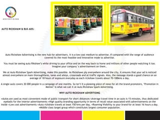 AUTO RICKSHAW & BUS ADS:
Auto Rickshaw Advertising is the new hub for advertisers. it is a low cost medium to advertise. If compared with the range of audience
covered its the most feasible and innovative mode to advertise.
You must be seeing auto Rikshaw’s while driving to your office and on the way back to home and millions of other people watching it too.
Imagine your company`s advertisement on them..
We at Auto Rickshaw Spark Advertising, make this possible. As Rickshaws ply everywhere around the city, it ensures that your ad is noticed
almost everywhere on main thoroughfares, lanes and alleys, crossroads and at traffic signals. Also, the message stands a good chance on an
average of 18 hours of exposure everyday as each rickshaw travels about 70-100kms a day.
A single auto covers 30 000 people in a campaign of one months. So isn’t it a pleasing piece of news for all the brand promoters, ‘Promotion in
Motion’ is what we call it at Auto Rickshaw Spark Advertising.
WHY AUTO RICKSHAW ADVERTISING
•Autos are used as most convenient mode of public transport for short distances •Average travel time in an auto is 15 minutes, thus dedicated
eyeballs for the interior advertisements •High quality branding opportunity in terms of recall value associated with advertisements on the
inside •Low cost advertisements •Auto rickshaw travels at least 150 kms per day. •Roaming Visibility to your brand for at least 16 hours a day.
•Middle class target group which constitutes largest consumer population.
 