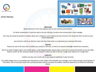 OFFSET PRINTING:
BROCHURE
Quality Brochure is the most popular way for your business presentations.
for better presentation, brochures need to be eye catching, lucrative and communicate a clear message.
Your may not always be present to explain about your company or your products but your brochure will always be there to serve as your
brand ambassador.
your brochure will be an effective sales tool that make others to understand your business effectively.
POSTER
Posters are one of the best tool to exhibit your product or services, as well as to spread knowledge towards the consumers.
And in an world of digital rage in the market space, a well-designed poster always plays crucial role to spread information across the table.
Posters contain all the necessary details of the company’s ethos and able to attract a large scale audience at a single time.
LEAFLETS
Leaflets can play very crucial role in your physical marketing if used correctly.
Our leaflet designs focus on spreading vital information so that readers will remember your message, even if they only get a brief glimpse of
the leaflet. We mix exciting visuals with carefully phrased content to achieve the leaflet's maximum potential as an effective marketing
device.
 