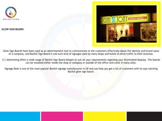 GLOW SIGN BOARD:
Glow Sign Boards have been used as an advertisement tool to communicate to the customers effectively about the identity and brand value
of a company, and Backlit Sign Board is one such kind of signages used by many shops and hotels to drive traffic to their business.
2 G Advertising offers a wide range of Backlit Sign Board designs to suit all your requirements regarding your illuminated displays. The boards
can be installed either inside the shop or company or outside of the office and come in many sizes.
Signage Desk is one of the most popular Backlit signage manufacturer in UP and can help you get a lot of customers with its eye-catching
Backlit glow sign board.
 