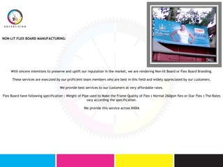 NON-LIT FLEX BOARD MANUFACTURING:
With sincere intentions to preserve and uplift our reputation in the market, we are rendering Non-lit Board or Flex Board Branding.
These services are executed by our proficient team members who are best in this field and widely appreciated by our customers.
We provide best services to our customers at very affordable rates.
Flex Board have following specification : Weight of Pipe used to Make the Frame Quality of Flex ( Normal 260gsm flex or Star Flex ) The Rates
vary according the specification.
We provide this service across INDIA
 