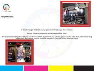 INSHOP BRANDING:
In-shop branding is the best branding option inside retail shops, showrooms etc.
Because it targets customers as soon as they enter the shops.
The process of branding starts with prior visit & measurement of prominent, eye-catching spaces available in the shops, after that sharing
presentations with client & adapting artwork as per products displayed nearby measured spaces.
 