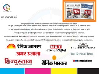 Newspapers are the most basic and important source of information for the masses.
For ages, Newspapers have always been the most preferred medium of advertising in India because of its extensive reach.
Its reach is not limited to urban or the internet users, as it have the potential to reach out to the remote areas as well.
Through newspaper advertising businesses can create brand awareness among its prospective customers.
Consumers welcome newspaper ads, considering it to be the most believable and are more likely to act on its advertising messages.
Newspapers are powerful and present advertisers with the opportunity to deliver messages in a trusted, engaging environment.
WHY NEWSPAPER ADS:
 