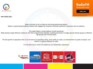 Radio continues to be an effective and strong advertising medium.
Radio is a penetrating broadcast medium that engages the consumer and build a powerful connection with its audience.
This makes Radio a strong medium to build awareness.
Radio stations target different audiences with their programming schedules, enabling advertisers to target special interest groups or different
age groups with minimal waste.
The fast growth in population that is out of home (car population rising, more traffic on roads, no entertainment on public transport, etc)
leads to a captive audience for radio.
It is the best way to reach rich audiences (car listenership, long hours).
WHY RADIO ADS:
 
