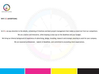 At 2 G, we pay attention to the details, scheduling of timelines and keen project management that makes us stand out from our competitors.
We are creative and innovative, while keeping a close eye on the deadlines and your budget.
We bring our diverse background of experience of advertising, design, branding, research and strategic planning to work for your company.
We are seasoned professionals – vigilant of deadlines, and committed to exceeding client expectations.
WHY 2 G ADVERTISING:
 