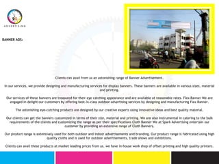 BANNER ADS:
Clients can avail from us an astonishing range of Banner Advertisement.
In our services, we provide designing and manufacturing services for display banners. These banners are available in various sizes, material
and printing.
Our services of these banners are treasured for their eye catching appearance and are available at reasonable rates. Flex Banner We are
engaged in delight our customers by offering best-in-class outdoor advertising services by designing and manufacturing Flex Banner.
The astonishing eye-catching products are designed by our creative experts using innovative ideas and best quality material.
Our clients can get the banners customized in terms of their size, material and printing. We are also instrumental in catering to the bulk
requirements of the clients and customizing the range as per their specifications Cloth Banner We at Spark Advertising entertain our
customer by providing an extensive range of Cloth Banners.
Our product range is extensively used for both outdoor and indoor advertisements and branding. Our product range is fabricated using high
quality cloths and is used for outdoor advertisements, trade shows and exhibitions.
Clients can avail these products at market leading prices from us. we have in-house work shop of offset printing and high quality printers.
 