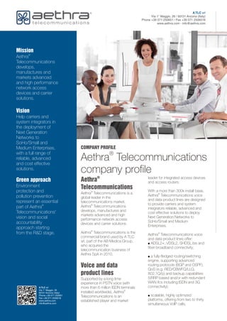 COMPANY PROFILE
®
Aethra Telecommunications
company profile
®
Aethra
Telecommunications
Voice and data
product lines
leader for integrated access devices
and access routers.
With a more than 300k install base,
®
Aethra Telecommunications is a ®
Aethra Telecommunications voice
global leader in the
and data product lines are designed
telecommunications market.
to provide carriers and system
®
Aethra Telecommunications
integrators reliable, advanced and
develops, manufactures and
cost effective solutions to deploy
markets advanced and high
Next Generation Networks to
performance network access
SoHo/Small and Medium
devices and carrier solutions.
Enterprises.
®
Aethra Telecommunications is the ®
Aethra Telecommunications voice
commercial brand used by A TLC
and data product lines offer:
srl, part of the AB Medica Group,
! ADSL2+, VDSL2, SHDSL.bis and
who acquired the
fiber broadband connectivity;
telecommunication business of
Aethra SpA in 2010.
! a fully-fledged routing/switching
engine, supporting advanced
routing protocols (BGP and OSPF),
QoS (e.g. RED/CBWFQ/LLQ,
802.1Q/p) and backup capabilities
(VRRP based and/or with redundant
Supported by a long time
WAN ifcs including ISDN and 3G
experience in PSTN voice (with
connectivity);
more than 6 million ISDN terminals
®
installed worldwide), Aethra
! scalable, highly optimized
Telecommunications is an
platforms, offering from two to thirty
established player and market
simultaneous VoIP calls;
Mission
®
Aethra
Telecommunications
develops,
manufactures and
markets advanced
and high performance
network access
devices and carrier
solutions.
Vision
Help carriers and
system integrators in
the deployment of
Next Generation
Networks to
SoHo/Small and
Medium Enterprises,
with a full range of
reliable, advanced
and cost effective
solutions.
Green approach
Environment
protection and
pollution prevention
represent an essential
®
part of Aethra
Telecommunications'
vision and social
accountability
approach starting
from the R&D stage.
A TLC srl
Via 1° Maggio, 26
60131 Ancona (Italy)
Phone +39 071 250651
Fax +39 071 2506518
www.aethra.com
info@aethra.com
A TLC srl
Via 1° Maggio, 26 / 60131 Ancona (Italy)
Phone +39 071 250651 / Fax +39 071 2506518
www.aethra.com - info@aethra.com
 